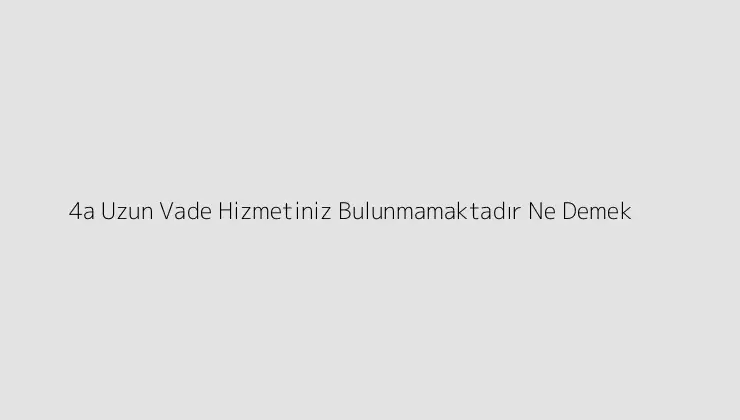 4a Uzun Vade Hizmetiniz Bulunmamaktadır Ne Demek