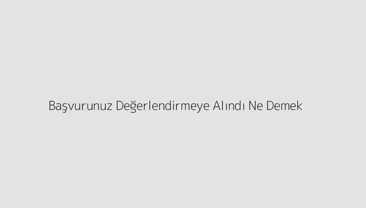 Başvurunuz Değerlendirmeye Alındı Ne Demek