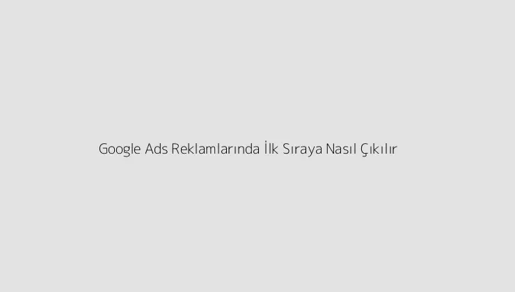 Google Ads Reklamlarında İlk Sıraya Nasıl Çıkılır?