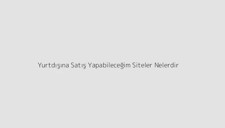 Yurtdışına Satış Yapabileceğim Siteler Nelerdir?